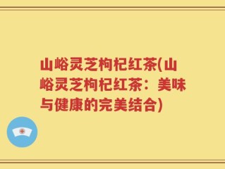 山峪灵芝枸杞红茶(山峪灵芝枸杞红茶：美味与健康的完美结合)