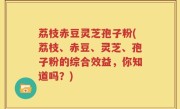 荔枝赤豆灵芝孢子粉(荔枝、赤豆、灵芝、孢子粉的综合效益，你知道吗？)