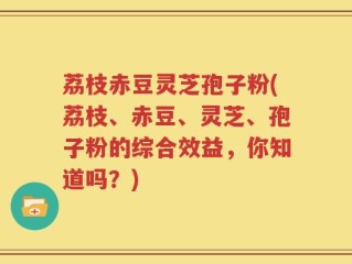 荔枝赤豆灵芝孢子粉(荔枝、赤豆、灵芝、孢子粉的综合效益，你知道吗？)