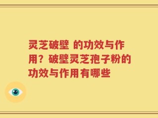 灵芝破壁 的功效与作用？破壁灵芝孢子粉的功效与作用有哪些