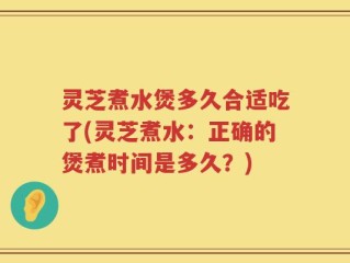 灵芝煮水煲多久合适吃了(灵芝煮水：正确的煲煮时间是多久？)