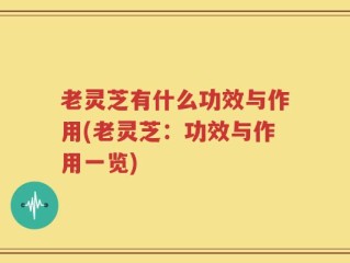 老灵芝有什么功效与作用(老灵芝：功效与作用一览)