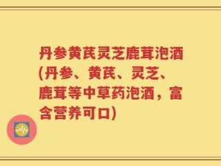 丹参黄芪灵芝鹿茸泡酒(丹参、黄芪、灵芝、鹿茸等中草药泡酒，富含营养可口)
