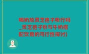 喝奶放灵芝孢子粉行吗_灵芝孢子粉与牛奶搭配饮用的可行性探讨)