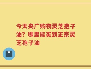 今天央广购物灵芝孢子油？哪里能买到正宗灵芝孢子油