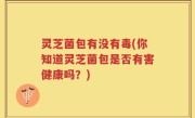 灵芝菌包有没有毒(你知道灵芝菌包是否有害健康吗？)