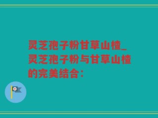 灵芝孢子粉甘草山楂_灵芝孢子粉与甘草山楂的完美结合：