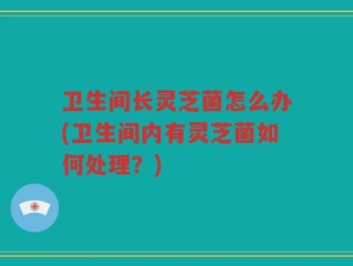 卫生间长灵芝菌怎么办(卫生间内有灵芝菌如何处理？)
