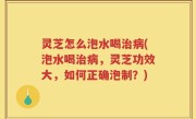 灵芝怎么泡水喝治病(泡水喝治病，灵芝功效大，如何正确泡制？)