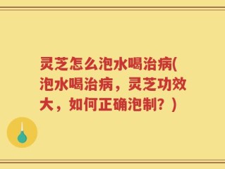 灵芝怎么泡水喝治病(泡水喝治病，灵芝功效大，如何正确泡制？)