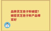 品牌灵芝孢子粉破壁？破壁灵芝孢子粉产品哪家好