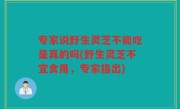 专家说野生灵芝不能吃是真的吗(野生灵芝不宜食用，专家指出)