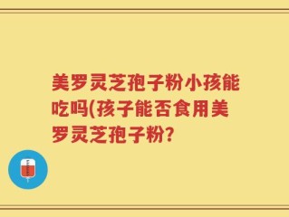 美罗灵芝孢子粉小孩能吃吗(孩子能否食用美罗灵芝孢子粉？