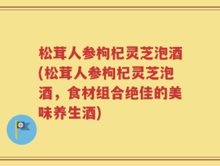 松茸人参枸杞灵芝泡酒(松茸人参枸杞灵芝泡酒，食材组合绝佳的美味养生酒)