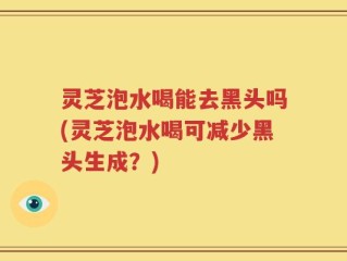 灵芝泡水喝能去黑头吗(灵芝泡水喝可减少黑头生成？)