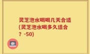 灵芝泡水喝喝几天合适(灵芝泡水喝多久适合？-50)