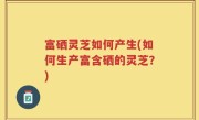 富硒灵芝如何产生(如何生产富含硒的灵芝？)