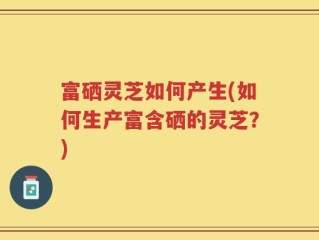 富硒灵芝如何产生(如何生产富含硒的灵芝？)