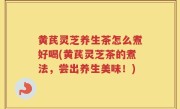 黄芪灵芝养生茶怎么煮好喝(黄芪灵芝茶的煮法，尝出养生美味！)