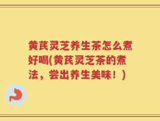 黄芪灵芝养生茶怎么煮好喝(黄芪灵芝茶的煮法，尝出养生美味！)