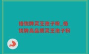 格锐牌灵芝孢子粉_格锐牌高品质灵芝孢子粉