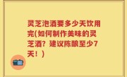 灵芝泡酒要多少天饮用完(如何制作美味的灵芝酒？建议陈酿至少7天！)