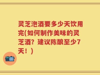 灵芝泡酒要多少天饮用完(如何制作美味的灵芝酒？建议陈酿至少7天！)