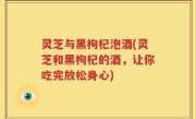 灵芝与黑枸杞泡酒(灵芝和黑枸杞的酒，让你吃完放松身心)