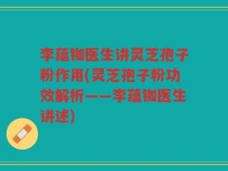 李蕴铷医生讲灵芝孢子粉作用(灵芝孢子粉功效解析——李蕴铷医生讲述)