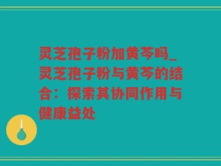 灵芝孢子粉加黄芩吗_灵芝孢子粉与黄芩的结合：探索其协同作用与健康益处