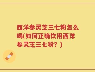 西洋参灵芝三七粉怎么喝(如何正确饮用西洋参灵芝三七粉？)