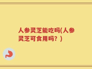 人参灵芝能吃吗(人参灵芝可食用吗？)