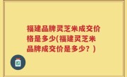 福建品牌灵芝米成交价格是多少(福建灵芝米品牌成交价是多少？)