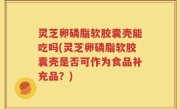 灵芝卵磷脂软胶囊壳能吃吗(灵芝卵磷脂软胶囊壳是否可作为食品补充品？)
