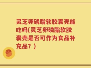 灵芝卵磷脂软胶囊壳能吃吗(灵芝卵磷脂软胶囊壳是否可作为食品补充品？)