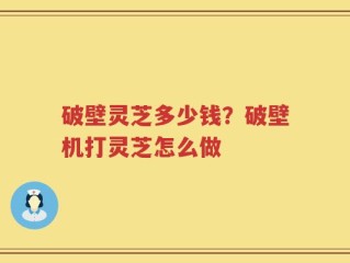 破壁灵芝多少钱？破壁机打灵芝怎么做
