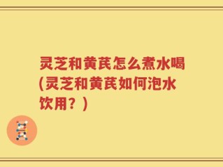 灵芝和黄芪怎么煮水喝(灵芝和黄芪如何泡水饮用？)