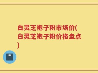白灵芝袍子粉市场价(白灵芝袍子粉价格盘点)
