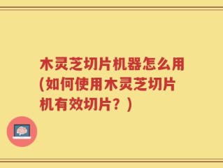 木灵芝切片机器怎么用(如何使用木灵芝切片机有效切片？)