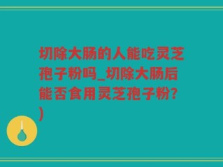 切除大肠的人能吃灵芝孢子粉吗_切除大肠后能否食用灵芝孢子粉？)
