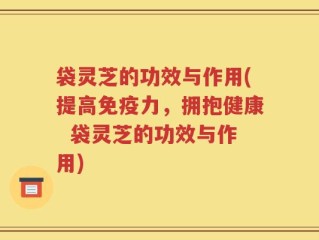 袋灵芝的功效与作用(提高免疫力，拥抱健康  袋灵芝的功效与作用)