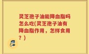 灵芝孢子油能降血脂吗怎么吃(灵芝孢子油有降血脂作用，怎样食用？)