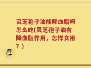 灵芝孢子油能降血脂吗怎么吃(灵芝孢子油有降血脂作用，怎样食用？)
