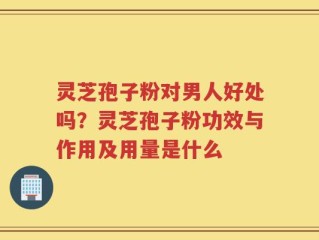 灵芝孢子粉对男人好处吗？灵芝孢子粉功效与作用及用量是什么