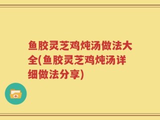 鱼胶灵芝鸡炖汤做法大全(鱼胶灵芝鸡炖汤详细做法分享)