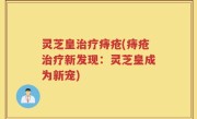 灵芝皇治疗痔疮(痔疮治疗新发现：灵芝皇成为新宠)