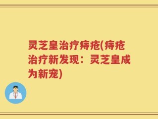 灵芝皇治疗痔疮(痔疮治疗新发现：灵芝皇成为新宠)
