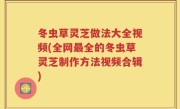 冬虫草灵芝做法大全视频(全网最全的冬虫草灵芝制作方法视频合辑)