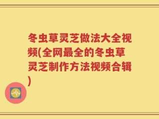 冬虫草灵芝做法大全视频(全网最全的冬虫草灵芝制作方法视频合辑)