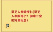 灵芝人参酸枣仁(灵芝人参酸枣仁：健康三宝的完美组合)